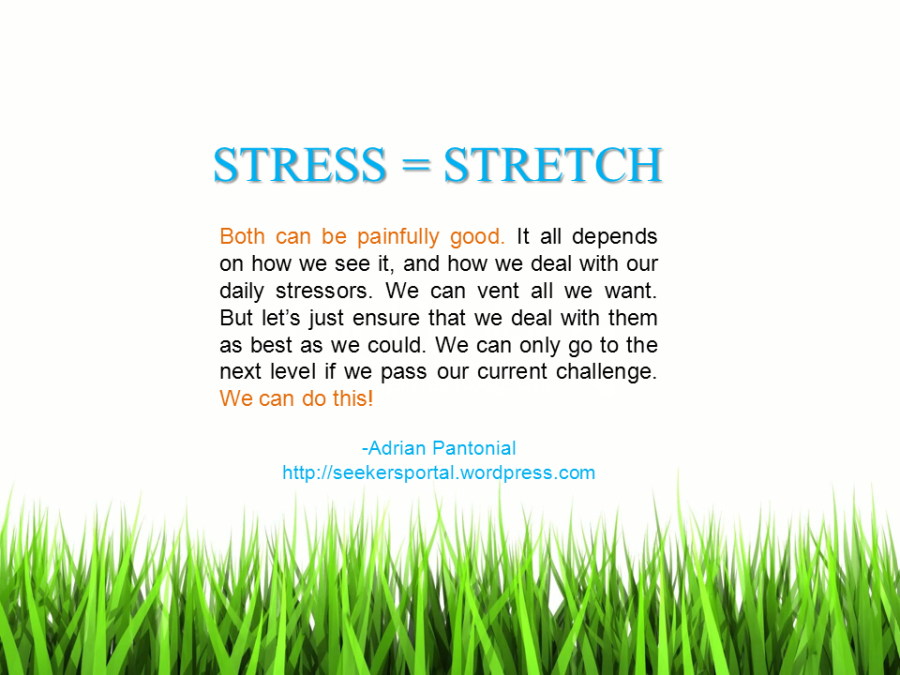 STRESS = STRETCH. Both can be painfully good. It all depends on how we see it, and how we deal with our daily stressors. We can vent all we want. But let’s just ensure that we deal with them as best as we could. We can only go to the next level if we pass our current challenge. We can do this! -Adrian Pantonial